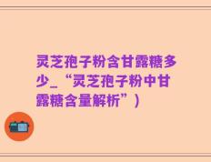 灵芝孢子粉含甘露糖多少_“灵芝孢子粉中甘露糖含量解析”)
