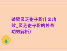 破壁灵芝孢子粉什么功效_灵芝孢子粉的神奇功效解析)