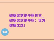 破壁灵芝孢子粉世方_破壁灵芝孢子粉：世方健康之选)