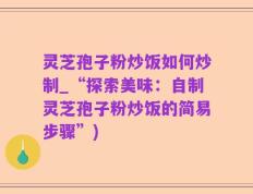 灵芝孢子粉炒饭如何炒制_“探索美味：自制灵芝孢子粉炒饭的简易步骤”)