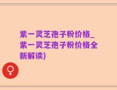 紫一灵芝孢子粉价格_紫一灵芝孢子粉价格全新解读)