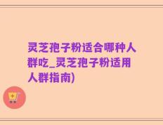灵芝孢子粉适合哪种人群吃_灵芝孢子粉适用人群指南)