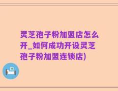 灵芝孢子粉加盟店怎么开_如何成功开设灵芝孢子粉加盟连锁店)
