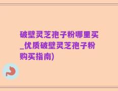 破壁灵芝孢子粉哪里买_优质破壁灵芝孢子粉购买指南)