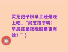 灵芝孢子粉早上还是晚上吃_“灵芝孢子粉：早晨还是夜晚服用更有效？”)