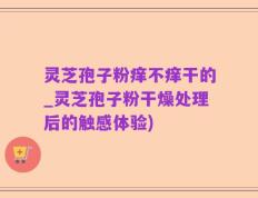 灵芝孢子粉痒不痒干的_灵芝孢子粉干燥处理后的触感体验)