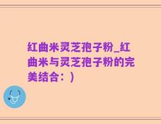 红曲米灵芝孢子粉_红曲米与灵芝孢子粉的完美结合：)