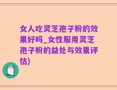 女人吃灵芝孢子粉的效果好吗_女性服用灵芝孢子粉的益处与效果评估)