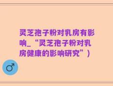 灵芝孢子粉对乳房有影响_“灵芝孢子粉对乳房健康的影响研究”)