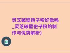 灵芝破壁孢子粉好做吗_灵芝破壁孢子粉的制作与优势解析)