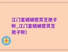 江门富硒破壁灵芝孢子粉_江门富硒破壁灵芝孢子粉)