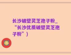 长沙破壁灵芝孢子粉_“长沙优质破壁灵芝孢子粉”)