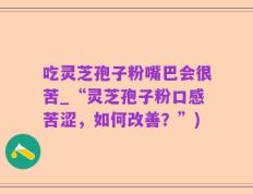 吃灵芝孢子粉嘴巴会很苦_“灵芝孢子粉口感苦涩，如何改善？”)