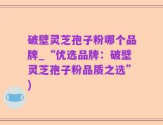 破壁灵芝孢子粉哪个品牌_“优选品牌：破壁灵芝孢子粉品质之选”)
