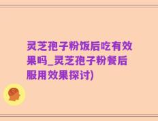 灵芝孢子粉饭后吃有效果吗_灵芝孢子粉餐后服用效果探讨)