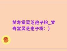 梦寿堂灵芝孢子粉_梦寿堂灵芝孢子粉：)