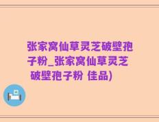 张家窝仙草灵芝破壁孢子粉_张家窝仙草灵芝 破壁孢子粉 佳品)