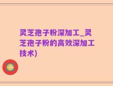 灵芝孢子粉深加工_灵芝孢子粉的高效深加工技术)