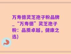 万寿德灵芝孢子粉品牌_“万寿德”灵芝孢子粉：品质卓越，健康之选)