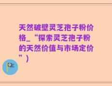 天然破壁灵芝孢子粉价格_“探索灵芝孢子粉的天然价值与市场定价”)