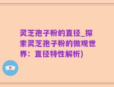 灵芝孢子粉的直径_探索灵芝孢子粉的微观世界：直径特性解析)