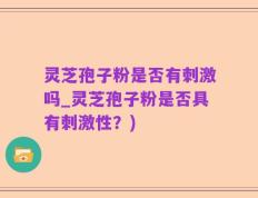 灵芝孢子粉是否有刺激吗_灵芝孢子粉是否具有刺激性？)