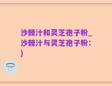 沙棘汁和灵芝孢子粉_沙棘汁与灵芝孢子粉：)
