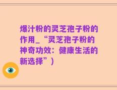 爆汁粉的灵芝孢子粉的作用_“灵芝孢子粉的神奇功效：健康生活的新选择”)