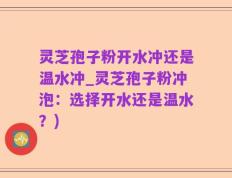 灵芝孢子粉开水冲还是温水冲_灵芝孢子粉冲泡：选择开水还是温水？)