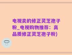 电视卖的修正灵芝孢子粉_电视购物推荐：高品质修正灵芝孢子粉)