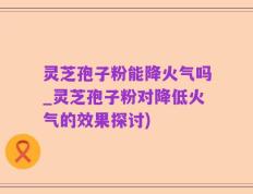 灵芝孢子粉能降火气吗_灵芝孢子粉对降低火气的效果探讨)