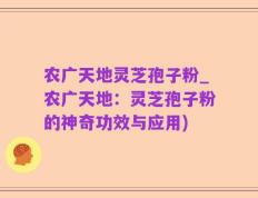 农广天地灵芝孢子粉_农广天地：灵芝孢子粉的神奇功效与应用)