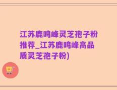 江苏鹿鸣峰灵芝孢子粉推荐_江苏鹿鸣峰高品质灵芝孢子粉)