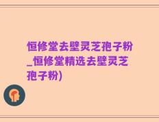 恒修堂去壁灵芝孢子粉_恒修堂精选去壁灵芝孢子粉)