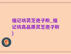 福记坊灵芝孢子粉_福记坊高品质灵芝孢子粉)