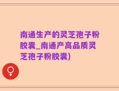 南通生产的灵芝孢子粉胶囊_南通产高品质灵芝孢子粉胶囊)