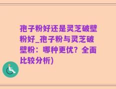 孢子粉好还是灵芝破壁粉好_孢子粉与灵芝破壁粉：哪种更优？全面比较分析)