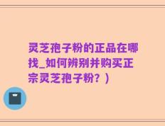 灵芝孢子粉的正品在哪找_如何辨别并购买正宗灵芝孢子粉？)