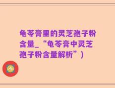 龟苓膏里的灵芝孢子粉含量_“龟苓膏中灵芝孢子粉含量解析”)