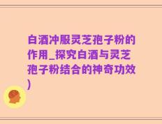 白酒冲服灵芝孢子粉的作用_探究白酒与灵芝孢子粉结合的神奇功效)