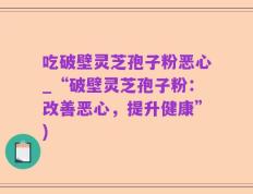 吃破壁灵芝孢子粉恶心_“破壁灵芝孢子粉：改善恶心，提升健康”)