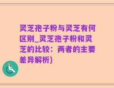 灵芝孢子粉与灵芝有何区别_灵芝孢子粉和灵芝的比较：两者的主要差异解析)