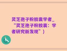 灵芝孢子粉胶囊学者_“灵芝孢子粉胶囊：学者研究新发现”)