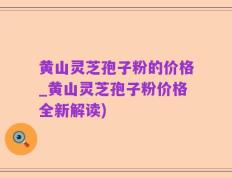 黄山灵芝孢子粉的价格_黄山灵芝孢子粉价格全新解读)