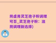 阴虚用灵芝孢子粉调理可否_灵芝孢子粉：滋阴调理新选择)