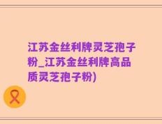 江苏金丝利牌灵芝孢子粉_江苏金丝利牌高品质灵芝孢子粉)