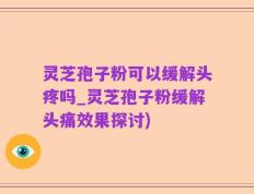 灵芝孢子粉可以缓解头疼吗_灵芝孢子粉缓解头痛效果探讨)