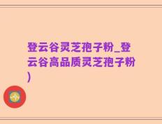 登云谷灵芝孢子粉_登云谷高品质灵芝孢子粉)