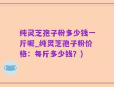 纯灵芝孢子粉多少钱一斤呢_纯灵芝孢子粉价格：每斤多少钱？)