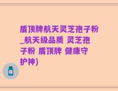 盾顶牌航天灵芝孢子粉_航天级品质 灵芝孢子粉 盾顶牌 健康守护神)